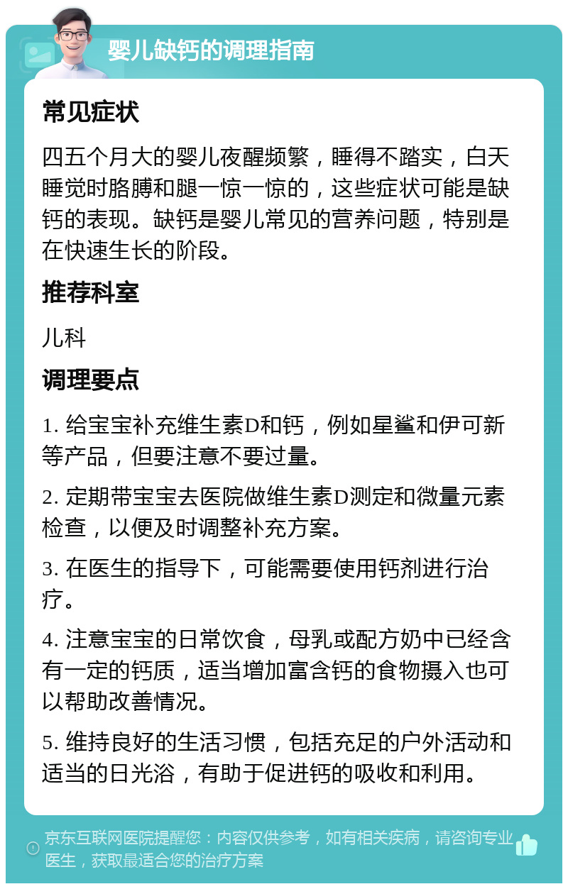 婴儿缺钙的调理指南 常见症状 四五个月大的婴儿夜醒频繁，睡得不踏实，白天睡觉时胳膊和腿一惊一惊的，这些症状可能是缺钙的表现。缺钙是婴儿常见的营养问题，特别是在快速生长的阶段。 推荐科室 儿科 调理要点 1. 给宝宝补充维生素D和钙，例如星鲨和伊可新等产品，但要注意不要过量。 2. 定期带宝宝去医院做维生素D测定和微量元素检查，以便及时调整补充方案。 3. 在医生的指导下，可能需要使用钙剂进行治疗。 4. 注意宝宝的日常饮食，母乳或配方奶中已经含有一定的钙质，适当增加富含钙的食物摄入也可以帮助改善情况。 5. 维持良好的生活习惯，包括充足的户外活动和适当的日光浴，有助于促进钙的吸收和利用。