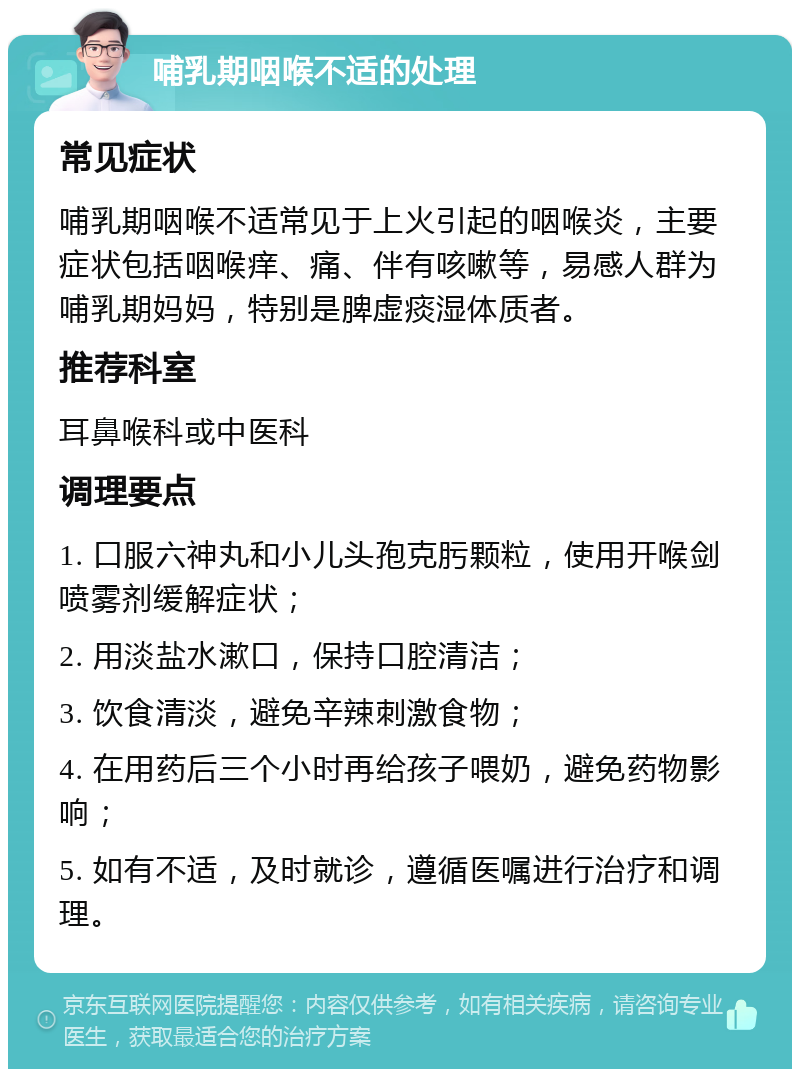 哺乳期咽喉不适的处理 常见症状 哺乳期咽喉不适常见于上火引起的咽喉炎，主要症状包括咽喉痒、痛、伴有咳嗽等，易感人群为哺乳期妈妈，特别是脾虚痰湿体质者。 推荐科室 耳鼻喉科或中医科 调理要点 1. 口服六神丸和小儿头孢克肟颗粒，使用开喉剑喷雾剂缓解症状； 2. 用淡盐水漱口，保持口腔清洁； 3. 饮食清淡，避免辛辣刺激食物； 4. 在用药后三个小时再给孩子喂奶，避免药物影响； 5. 如有不适，及时就诊，遵循医嘱进行治疗和调理。