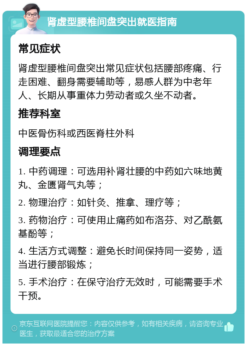 肾虚型腰椎间盘突出就医指南 常见症状 肾虚型腰椎间盘突出常见症状包括腰部疼痛、行走困难、翻身需要辅助等，易感人群为中老年人、长期从事重体力劳动者或久坐不动者。 推荐科室 中医骨伤科或西医脊柱外科 调理要点 1. 中药调理：可选用补肾壮腰的中药如六味地黄丸、金匮肾气丸等； 2. 物理治疗：如针灸、推拿、理疗等； 3. 药物治疗：可使用止痛药如布洛芬、对乙酰氨基酚等； 4. 生活方式调整：避免长时间保持同一姿势，适当进行腰部锻炼； 5. 手术治疗：在保守治疗无效时，可能需要手术干预。