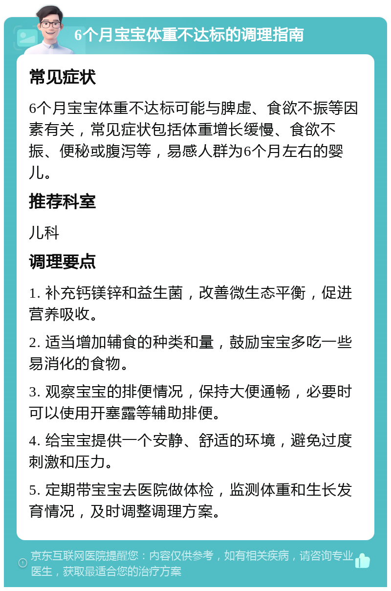 6个月宝宝体重不达标的调理指南 常见症状 6个月宝宝体重不达标可能与脾虚、食欲不振等因素有关，常见症状包括体重增长缓慢、食欲不振、便秘或腹泻等，易感人群为6个月左右的婴儿。 推荐科室 儿科 调理要点 1. 补充钙镁锌和益生菌，改善微生态平衡，促进营养吸收。 2. 适当增加辅食的种类和量，鼓励宝宝多吃一些易消化的食物。 3. 观察宝宝的排便情况，保持大便通畅，必要时可以使用开塞露等辅助排便。 4. 给宝宝提供一个安静、舒适的环境，避免过度刺激和压力。 5. 定期带宝宝去医院做体检，监测体重和生长发育情况，及时调整调理方案。