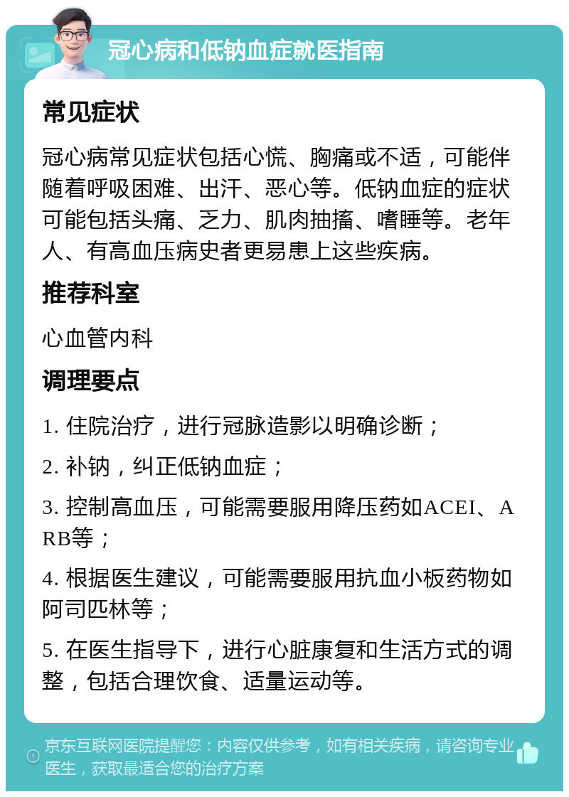 冠心病和低钠血症就医指南 常见症状 冠心病常见症状包括心慌、胸痛或不适，可能伴随着呼吸困难、出汗、恶心等。低钠血症的症状可能包括头痛、乏力、肌肉抽搐、嗜睡等。老年人、有高血压病史者更易患上这些疾病。 推荐科室 心血管内科 调理要点 1. 住院治疗，进行冠脉造影以明确诊断； 2. 补钠，纠正低钠血症； 3. 控制高血压，可能需要服用降压药如ACEI、ARB等； 4. 根据医生建议，可能需要服用抗血小板药物如阿司匹林等； 5. 在医生指导下，进行心脏康复和生活方式的调整，包括合理饮食、适量运动等。