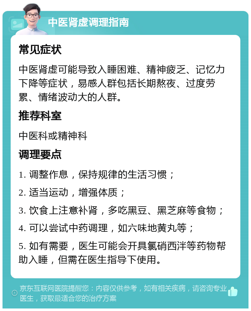 中医肾虚调理指南 常见症状 中医肾虚可能导致入睡困难、精神疲乏、记忆力下降等症状，易感人群包括长期熬夜、过度劳累、情绪波动大的人群。 推荐科室 中医科或精神科 调理要点 1. 调整作息，保持规律的生活习惯； 2. 适当运动，增强体质； 3. 饮食上注意补肾，多吃黑豆、黑芝麻等食物； 4. 可以尝试中药调理，如六味地黄丸等； 5. 如有需要，医生可能会开具氯硝西泮等药物帮助入睡，但需在医生指导下使用。