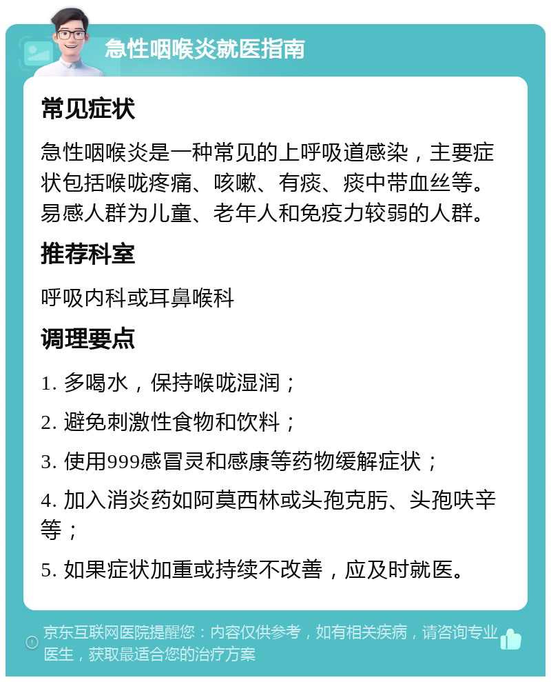 急性咽喉炎就医指南 常见症状 急性咽喉炎是一种常见的上呼吸道感染，主要症状包括喉咙疼痛、咳嗽、有痰、痰中带血丝等。易感人群为儿童、老年人和免疫力较弱的人群。 推荐科室 呼吸内科或耳鼻喉科 调理要点 1. 多喝水，保持喉咙湿润； 2. 避免刺激性食物和饮料； 3. 使用999感冒灵和感康等药物缓解症状； 4. 加入消炎药如阿莫西林或头孢克肟、头孢呋辛等； 5. 如果症状加重或持续不改善，应及时就医。