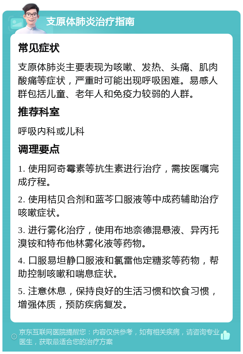 支原体肺炎治疗指南 常见症状 支原体肺炎主要表现为咳嗽、发热、头痛、肌肉酸痛等症状，严重时可能出现呼吸困难。易感人群包括儿童、老年人和免疫力较弱的人群。 推荐科室 呼吸内科或儿科 调理要点 1. 使用阿奇霉素等抗生素进行治疗，需按医嘱完成疗程。 2. 使用桔贝合剂和蓝芩口服液等中成药辅助治疗咳嗽症状。 3. 进行雾化治疗，使用布地奈德混悬液、异丙托溴铵和特布他林雾化液等药物。 4. 口服易坦静口服液和氯雷他定糖浆等药物，帮助控制咳嗽和喘息症状。 5. 注意休息，保持良好的生活习惯和饮食习惯，增强体质，预防疾病复发。