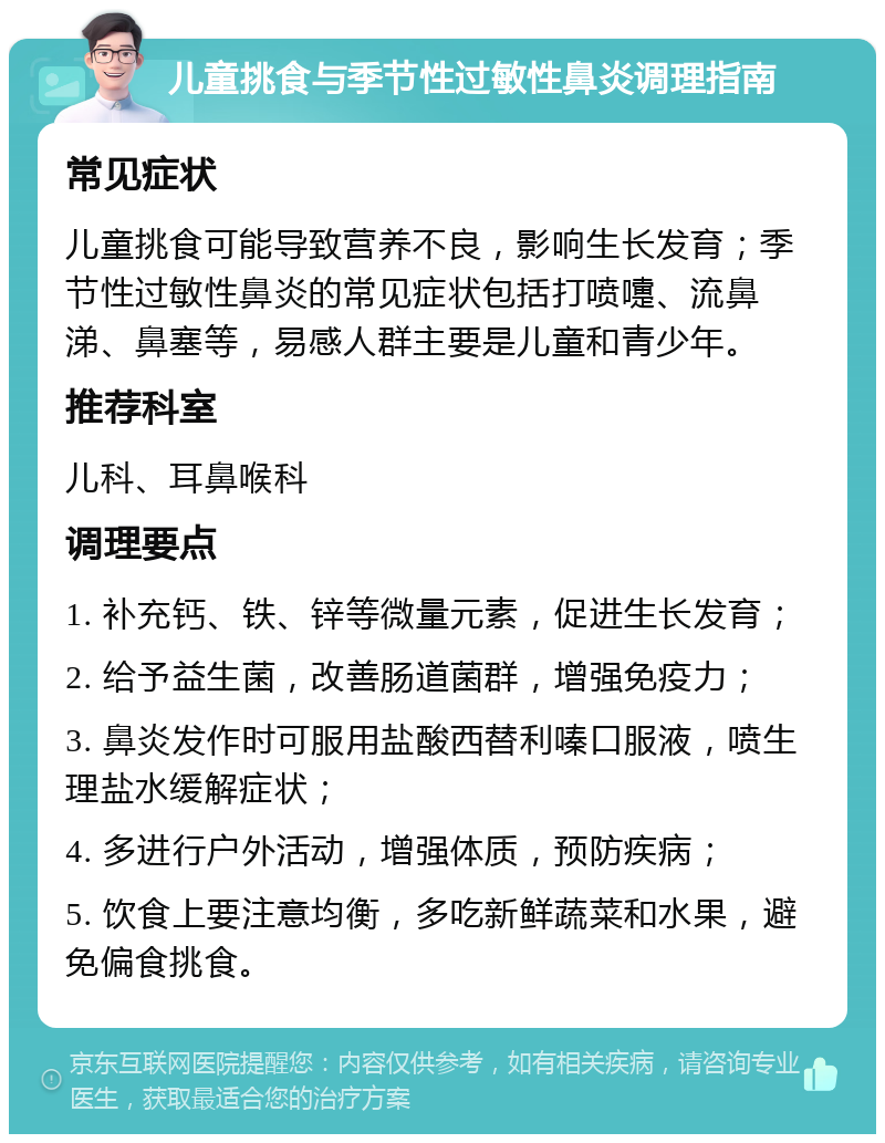 儿童挑食与季节性过敏性鼻炎调理指南 常见症状 儿童挑食可能导致营养不良，影响生长发育；季节性过敏性鼻炎的常见症状包括打喷嚏、流鼻涕、鼻塞等，易感人群主要是儿童和青少年。 推荐科室 儿科、耳鼻喉科 调理要点 1. 补充钙、铁、锌等微量元素，促进生长发育； 2. 给予益生菌，改善肠道菌群，增强免疫力； 3. 鼻炎发作时可服用盐酸西替利嗪口服液，喷生理盐水缓解症状； 4. 多进行户外活动，增强体质，预防疾病； 5. 饮食上要注意均衡，多吃新鲜蔬菜和水果，避免偏食挑食。