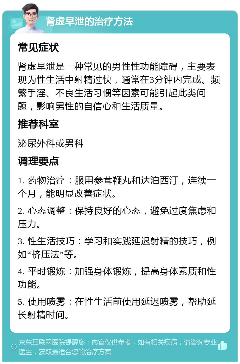 肾虚早泄的治疗方法 常见症状 肾虚早泄是一种常见的男性性功能障碍，主要表现为性生活中射精过快，通常在3分钟内完成。频繁手淫、不良生活习惯等因素可能引起此类问题，影响男性的自信心和生活质量。 推荐科室 泌尿外科或男科 调理要点 1. 药物治疗：服用参茸鞭丸和达泊西汀，连续一个月，能明显改善症状。 2. 心态调整：保持良好的心态，避免过度焦虑和压力。 3. 性生活技巧：学习和实践延迟射精的技巧，例如“挤压法”等。 4. 平时锻炼：加强身体锻炼，提高身体素质和性功能。 5. 使用喷雾：在性生活前使用延迟喷雾，帮助延长射精时间。