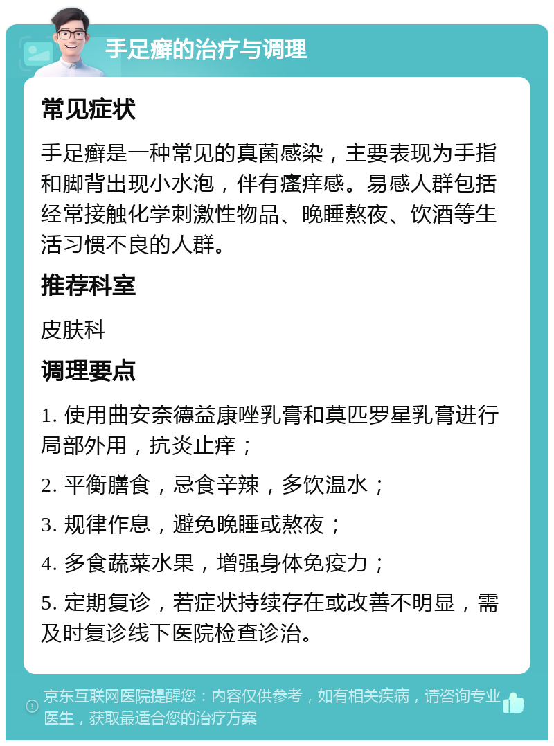 手足癣的治疗与调理 常见症状 手足癣是一种常见的真菌感染，主要表现为手指和脚背出现小水泡，伴有瘙痒感。易感人群包括经常接触化学刺激性物品、晚睡熬夜、饮酒等生活习惯不良的人群。 推荐科室 皮肤科 调理要点 1. 使用曲安奈德益康唑乳膏和莫匹罗星乳膏进行局部外用，抗炎止痒； 2. 平衡膳食，忌食辛辣，多饮温水； 3. 规律作息，避免晚睡或熬夜； 4. 多食蔬菜水果，增强身体免疫力； 5. 定期复诊，若症状持续存在或改善不明显，需及时复诊线下医院检查诊治。