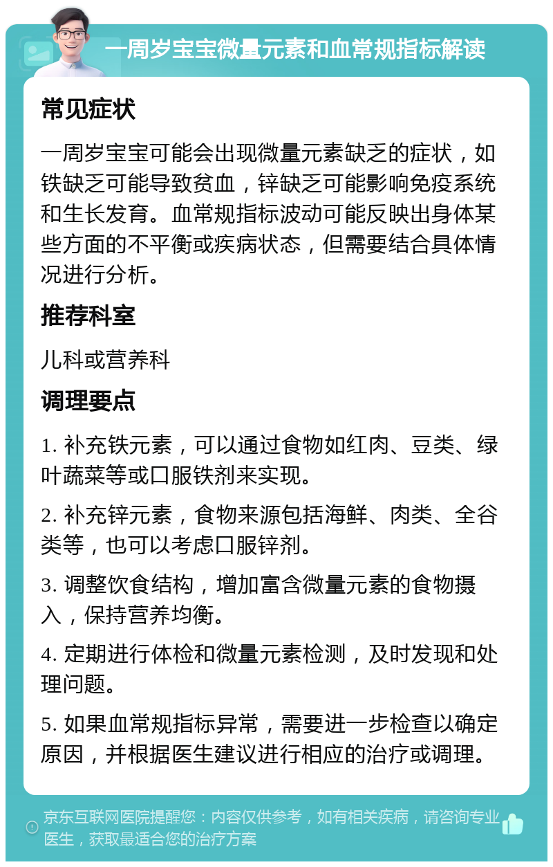 一周岁宝宝微量元素和血常规指标解读 常见症状 一周岁宝宝可能会出现微量元素缺乏的症状，如铁缺乏可能导致贫血，锌缺乏可能影响免疫系统和生长发育。血常规指标波动可能反映出身体某些方面的不平衡或疾病状态，但需要结合具体情况进行分析。 推荐科室 儿科或营养科 调理要点 1. 补充铁元素，可以通过食物如红肉、豆类、绿叶蔬菜等或口服铁剂来实现。 2. 补充锌元素，食物来源包括海鲜、肉类、全谷类等，也可以考虑口服锌剂。 3. 调整饮食结构，增加富含微量元素的食物摄入，保持营养均衡。 4. 定期进行体检和微量元素检测，及时发现和处理问题。 5. 如果血常规指标异常，需要进一步检查以确定原因，并根据医生建议进行相应的治疗或调理。