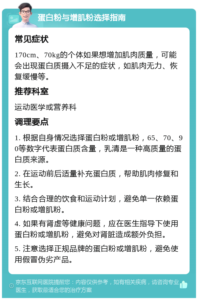 蛋白粉与增肌粉选择指南 常见症状 170cm、70kg的个体如果想增加肌肉质量，可能会出现蛋白质摄入不足的症状，如肌肉无力、恢复缓慢等。 推荐科室 运动医学或营养科 调理要点 1. 根据自身情况选择蛋白粉或增肌粉，65、70、90等数字代表蛋白质含量，乳清是一种高质量的蛋白质来源。 2. 在运动前后适量补充蛋白质，帮助肌肉修复和生长。 3. 结合合理的饮食和运动计划，避免单一依赖蛋白粉或增肌粉。 4. 如果有肾虚等健康问题，应在医生指导下使用蛋白粉或增肌粉，避免对肾脏造成额外负担。 5. 注意选择正规品牌的蛋白粉或增肌粉，避免使用假冒伪劣产品。