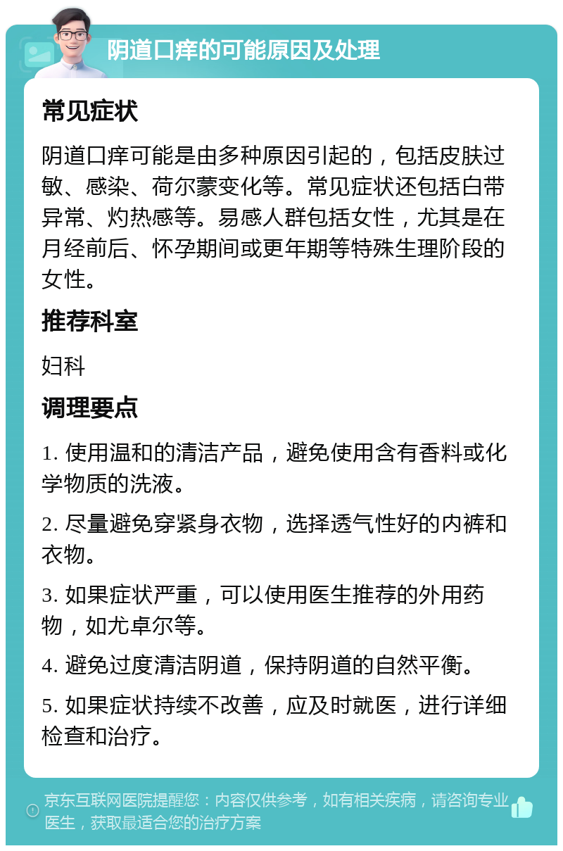 阴道口痒的可能原因及处理 常见症状 阴道口痒可能是由多种原因引起的，包括皮肤过敏、感染、荷尔蒙变化等。常见症状还包括白带异常、灼热感等。易感人群包括女性，尤其是在月经前后、怀孕期间或更年期等特殊生理阶段的女性。 推荐科室 妇科 调理要点 1. 使用温和的清洁产品，避免使用含有香料或化学物质的洗液。 2. 尽量避免穿紧身衣物，选择透气性好的内裤和衣物。 3. 如果症状严重，可以使用医生推荐的外用药物，如尤卓尔等。 4. 避免过度清洁阴道，保持阴道的自然平衡。 5. 如果症状持续不改善，应及时就医，进行详细检查和治疗。