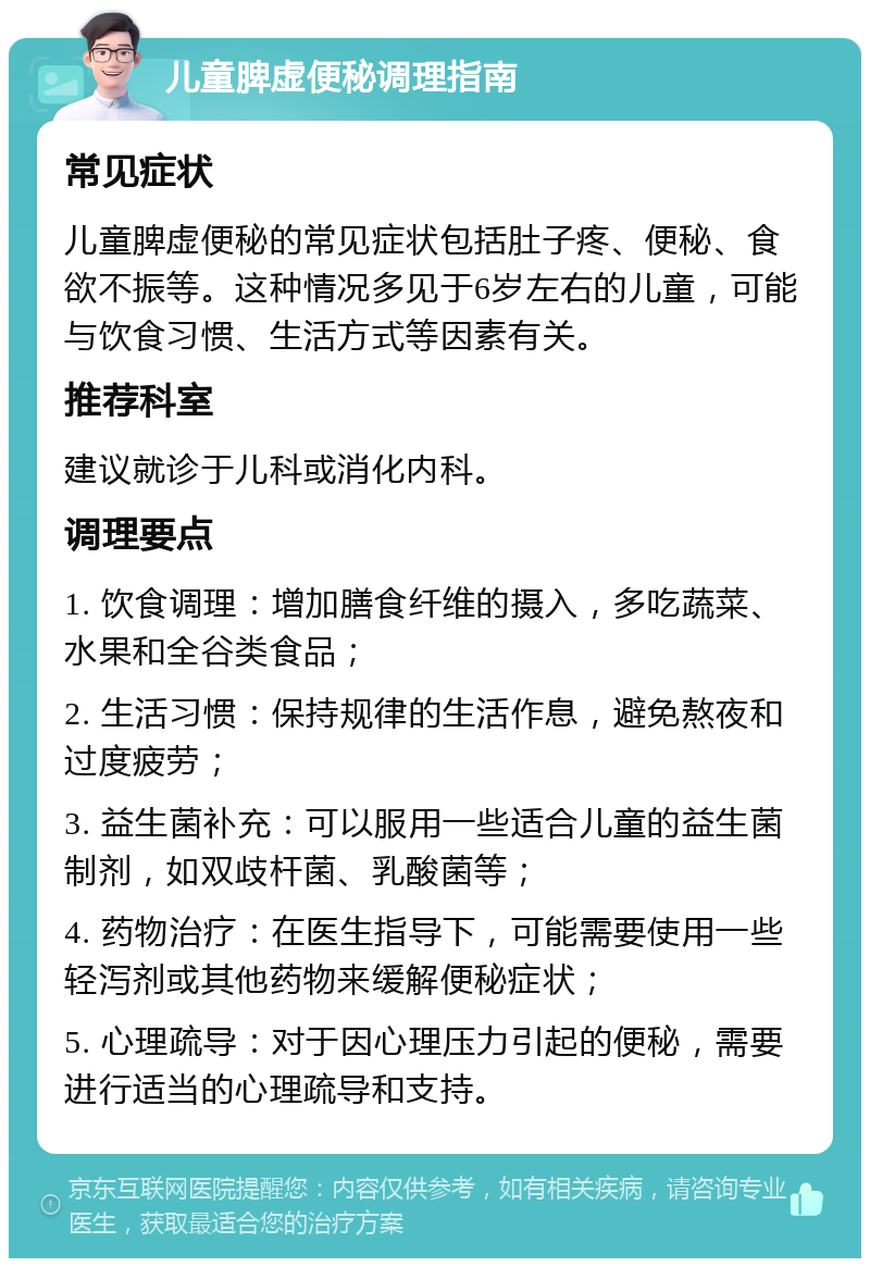 儿童脾虚便秘调理指南 常见症状 儿童脾虚便秘的常见症状包括肚子疼、便秘、食欲不振等。这种情况多见于6岁左右的儿童，可能与饮食习惯、生活方式等因素有关。 推荐科室 建议就诊于儿科或消化内科。 调理要点 1. 饮食调理：增加膳食纤维的摄入，多吃蔬菜、水果和全谷类食品； 2. 生活习惯：保持规律的生活作息，避免熬夜和过度疲劳； 3. 益生菌补充：可以服用一些适合儿童的益生菌制剂，如双歧杆菌、乳酸菌等； 4. 药物治疗：在医生指导下，可能需要使用一些轻泻剂或其他药物来缓解便秘症状； 5. 心理疏导：对于因心理压力引起的便秘，需要进行适当的心理疏导和支持。