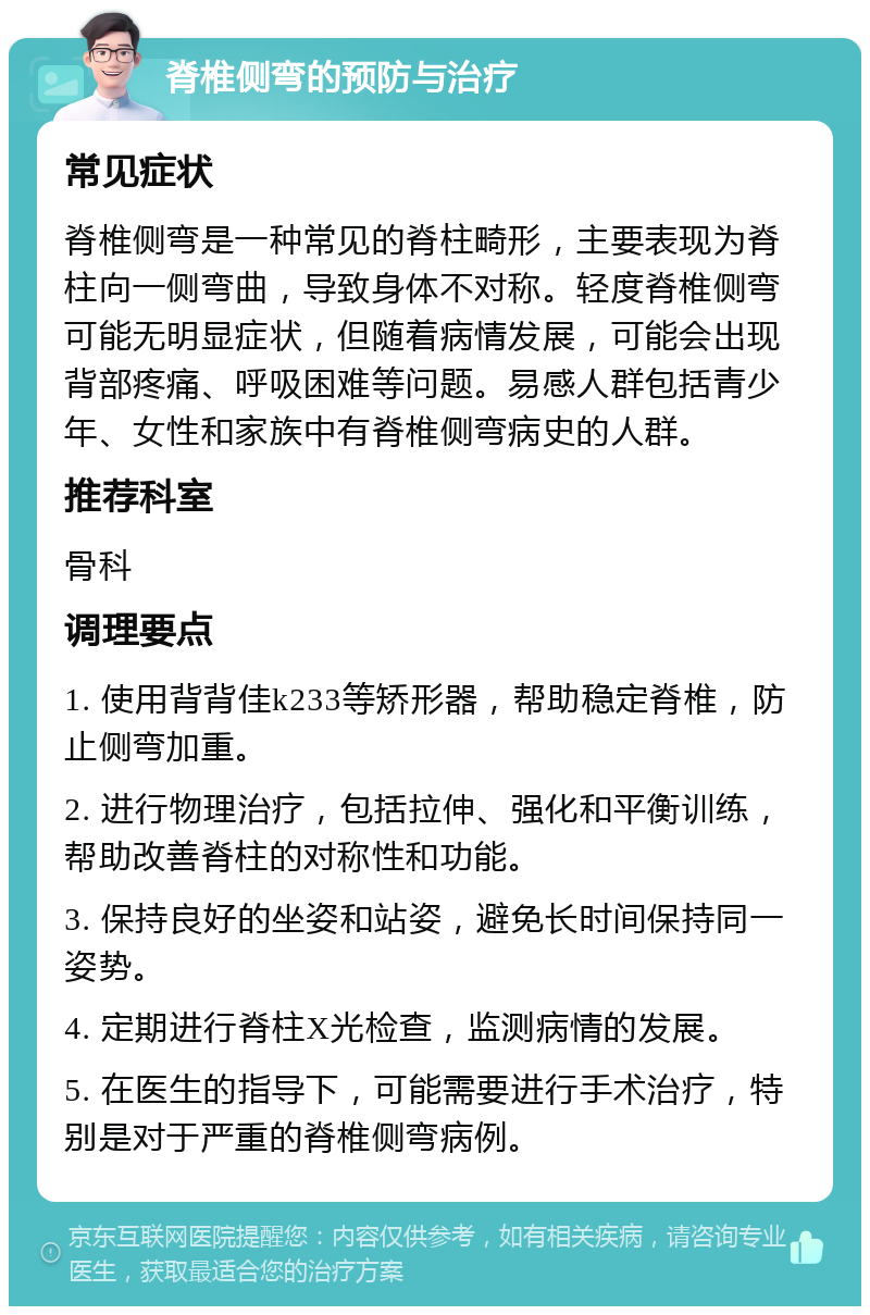 脊椎侧弯的预防与治疗 常见症状 脊椎侧弯是一种常见的脊柱畸形，主要表现为脊柱向一侧弯曲，导致身体不对称。轻度脊椎侧弯可能无明显症状，但随着病情发展，可能会出现背部疼痛、呼吸困难等问题。易感人群包括青少年、女性和家族中有脊椎侧弯病史的人群。 推荐科室 骨科 调理要点 1. 使用背背佳k233等矫形器，帮助稳定脊椎，防止侧弯加重。 2. 进行物理治疗，包括拉伸、强化和平衡训练，帮助改善脊柱的对称性和功能。 3. 保持良好的坐姿和站姿，避免长时间保持同一姿势。 4. 定期进行脊柱X光检查，监测病情的发展。 5. 在医生的指导下，可能需要进行手术治疗，特别是对于严重的脊椎侧弯病例。