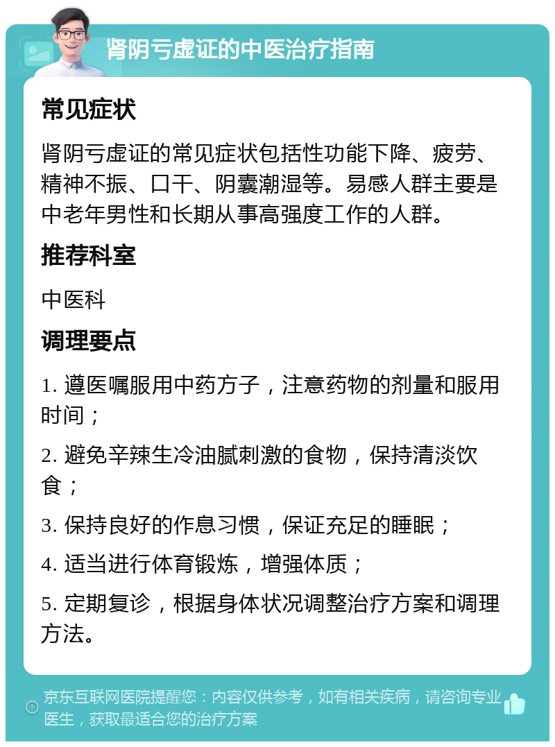 肾阴亏虚证的中医治疗指南 常见症状 肾阴亏虚证的常见症状包括性功能下降、疲劳、精神不振、口干、阴囊潮湿等。易感人群主要是中老年男性和长期从事高强度工作的人群。 推荐科室 中医科 调理要点 1. 遵医嘱服用中药方子，注意药物的剂量和服用时间； 2. 避免辛辣生冷油腻刺激的食物，保持清淡饮食； 3. 保持良好的作息习惯，保证充足的睡眠； 4. 适当进行体育锻炼，增强体质； 5. 定期复诊，根据身体状况调整治疗方案和调理方法。