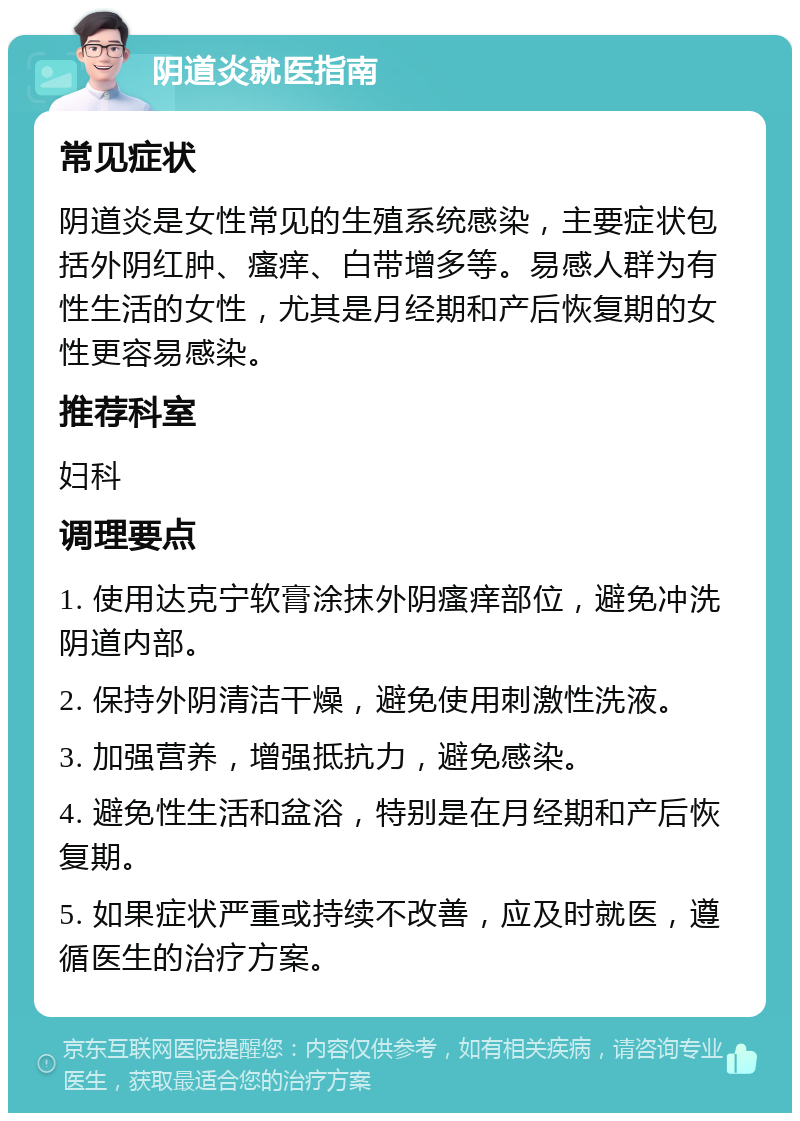 阴道炎就医指南 常见症状 阴道炎是女性常见的生殖系统感染，主要症状包括外阴红肿、瘙痒、白带增多等。易感人群为有性生活的女性，尤其是月经期和产后恢复期的女性更容易感染。 推荐科室 妇科 调理要点 1. 使用达克宁软膏涂抹外阴瘙痒部位，避免冲洗阴道内部。 2. 保持外阴清洁干燥，避免使用刺激性洗液。 3. 加强营养，增强抵抗力，避免感染。 4. 避免性生活和盆浴，特别是在月经期和产后恢复期。 5. 如果症状严重或持续不改善，应及时就医，遵循医生的治疗方案。