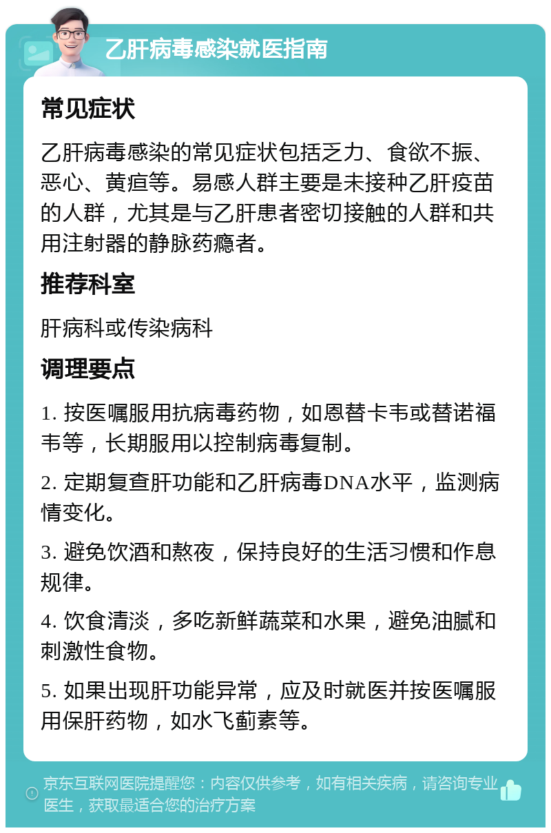 乙肝病毒感染就医指南 常见症状 乙肝病毒感染的常见症状包括乏力、食欲不振、恶心、黄疸等。易感人群主要是未接种乙肝疫苗的人群，尤其是与乙肝患者密切接触的人群和共用注射器的静脉药瘾者。 推荐科室 肝病科或传染病科 调理要点 1. 按医嘱服用抗病毒药物，如恩替卡韦或替诺福韦等，长期服用以控制病毒复制。 2. 定期复查肝功能和乙肝病毒DNA水平，监测病情变化。 3. 避免饮酒和熬夜，保持良好的生活习惯和作息规律。 4. 饮食清淡，多吃新鲜蔬菜和水果，避免油腻和刺激性食物。 5. 如果出现肝功能异常，应及时就医并按医嘱服用保肝药物，如水飞蓟素等。