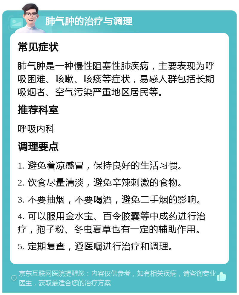 肺气肿的治疗与调理 常见症状 肺气肿是一种慢性阻塞性肺疾病，主要表现为呼吸困难、咳嗽、咳痰等症状，易感人群包括长期吸烟者、空气污染严重地区居民等。 推荐科室 呼吸内科 调理要点 1. 避免着凉感冒，保持良好的生活习惯。 2. 饮食尽量清淡，避免辛辣刺激的食物。 3. 不要抽烟，不要喝酒，避免二手烟的影响。 4. 可以服用金水宝、百令胶囊等中成药进行治疗，孢子粉、冬虫夏草也有一定的辅助作用。 5. 定期复查，遵医嘱进行治疗和调理。