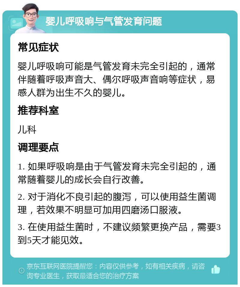 婴儿呼吸响与气管发育问题 常见症状 婴儿呼吸响可能是气管发育未完全引起的，通常伴随着呼吸声音大、偶尔呼吸声音响等症状，易感人群为出生不久的婴儿。 推荐科室 儿科 调理要点 1. 如果呼吸响是由于气管发育未完全引起的，通常随着婴儿的成长会自行改善。 2. 对于消化不良引起的腹泻，可以使用益生菌调理，若效果不明显可加用四磨汤口服液。 3. 在使用益生菌时，不建议频繁更换产品，需要3到5天才能见效。