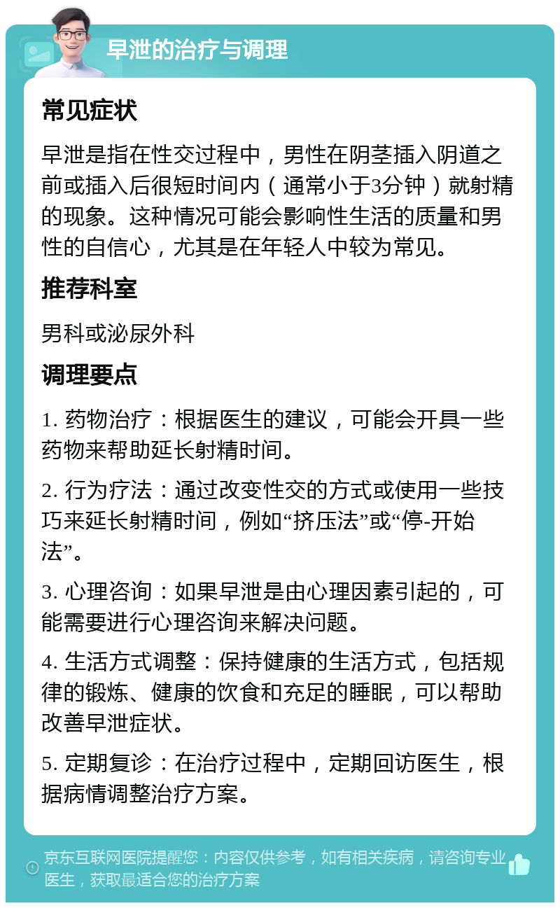 早泄的治疗与调理 常见症状 早泄是指在性交过程中，男性在阴茎插入阴道之前或插入后很短时间内（通常小于3分钟）就射精的现象。这种情况可能会影响性生活的质量和男性的自信心，尤其是在年轻人中较为常见。 推荐科室 男科或泌尿外科 调理要点 1. 药物治疗：根据医生的建议，可能会开具一些药物来帮助延长射精时间。 2. 行为疗法：通过改变性交的方式或使用一些技巧来延长射精时间，例如“挤压法”或“停-开始法”。 3. 心理咨询：如果早泄是由心理因素引起的，可能需要进行心理咨询来解决问题。 4. 生活方式调整：保持健康的生活方式，包括规律的锻炼、健康的饮食和充足的睡眠，可以帮助改善早泄症状。 5. 定期复诊：在治疗过程中，定期回访医生，根据病情调整治疗方案。