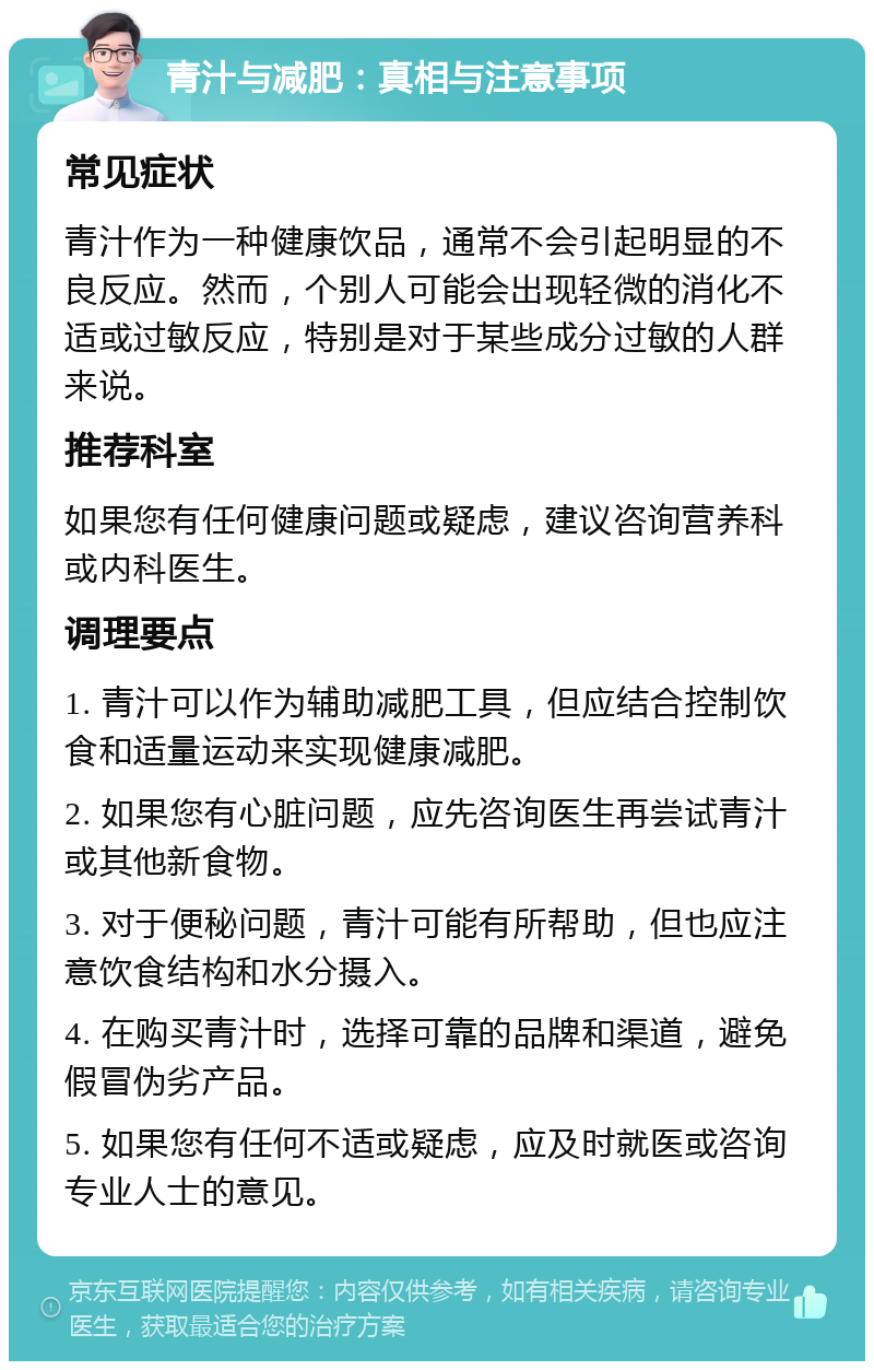 青汁与减肥：真相与注意事项 常见症状 青汁作为一种健康饮品，通常不会引起明显的不良反应。然而，个别人可能会出现轻微的消化不适或过敏反应，特别是对于某些成分过敏的人群来说。 推荐科室 如果您有任何健康问题或疑虑，建议咨询营养科或内科医生。 调理要点 1. 青汁可以作为辅助减肥工具，但应结合控制饮食和适量运动来实现健康减肥。 2. 如果您有心脏问题，应先咨询医生再尝试青汁或其他新食物。 3. 对于便秘问题，青汁可能有所帮助，但也应注意饮食结构和水分摄入。 4. 在购买青汁时，选择可靠的品牌和渠道，避免假冒伪劣产品。 5. 如果您有任何不适或疑虑，应及时就医或咨询专业人士的意见。