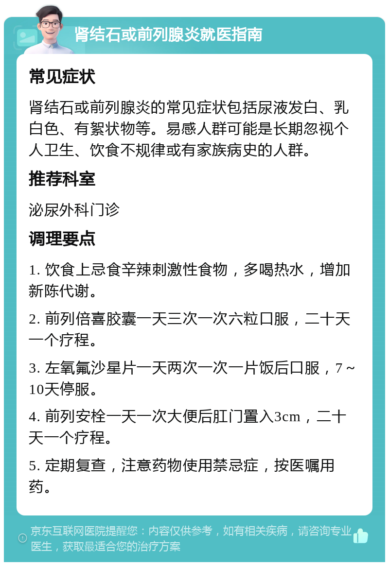 肾结石或前列腺炎就医指南 常见症状 肾结石或前列腺炎的常见症状包括尿液发白、乳白色、有絮状物等。易感人群可能是长期忽视个人卫生、饮食不规律或有家族病史的人群。 推荐科室 泌尿外科门诊 调理要点 1. 饮食上忌食辛辣刺激性食物，多喝热水，增加新陈代谢。 2. 前列倍喜胶囊一天三次一次六粒口服，二十天一个疗程。 3. 左氧氟沙星片一天两次一次一片饭后口服，7～10天停服。 4. 前列安栓一天一次大便后肛门置入3cm，二十天一个疗程。 5. 定期复查，注意药物使用禁忌症，按医嘱用药。