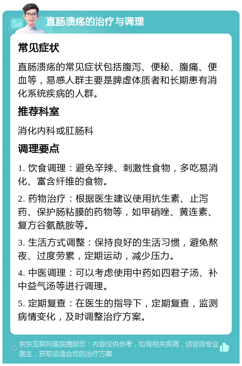 直肠溃疡的治疗与调理 常见症状 直肠溃疡的常见症状包括腹泻、便秘、腹痛、便血等，易感人群主要是脾虚体质者和长期患有消化系统疾病的人群。 推荐科室 消化内科或肛肠科 调理要点 1. 饮食调理：避免辛辣、刺激性食物，多吃易消化、富含纤维的食物。 2. 药物治疗：根据医生建议使用抗生素、止泻药、保护肠粘膜的药物等，如甲硝唑、黄连素、复方谷氨酰胺等。 3. 生活方式调整：保持良好的生活习惯，避免熬夜、过度劳累，定期运动，减少压力。 4. 中医调理：可以考虑使用中药如四君子汤、补中益气汤等进行调理。 5. 定期复查：在医生的指导下，定期复查，监测病情变化，及时调整治疗方案。