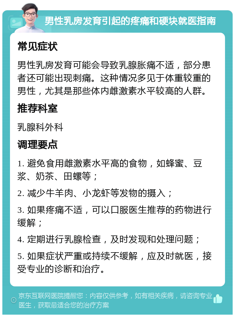 男性乳房发育引起的疼痛和硬块就医指南 常见症状 男性乳房发育可能会导致乳腺胀痛不适，部分患者还可能出现刺痛。这种情况多见于体重较重的男性，尤其是那些体内雌激素水平较高的人群。 推荐科室 乳腺科外科 调理要点 1. 避免食用雌激素水平高的食物，如蜂蜜、豆浆、奶茶、田螺等； 2. 减少牛羊肉、小龙虾等发物的摄入； 3. 如果疼痛不适，可以口服医生推荐的药物进行缓解； 4. 定期进行乳腺检查，及时发现和处理问题； 5. 如果症状严重或持续不缓解，应及时就医，接受专业的诊断和治疗。