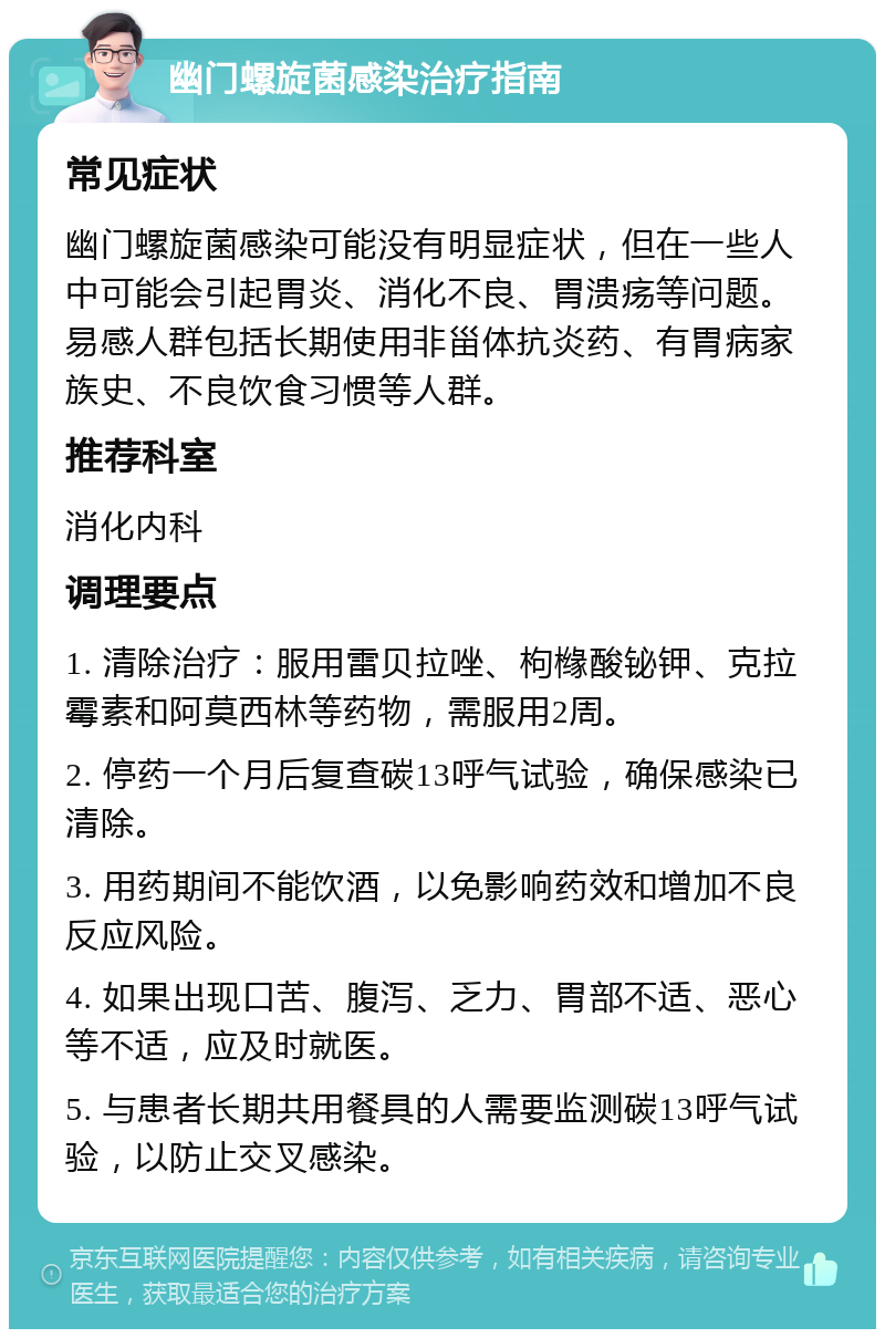 幽门螺旋菌感染治疗指南 常见症状 幽门螺旋菌感染可能没有明显症状，但在一些人中可能会引起胃炎、消化不良、胃溃疡等问题。易感人群包括长期使用非甾体抗炎药、有胃病家族史、不良饮食习惯等人群。 推荐科室 消化内科 调理要点 1. 清除治疗：服用雷贝拉唑、枸橼酸铋钾、克拉霉素和阿莫西林等药物，需服用2周。 2. 停药一个月后复查碳13呼气试验，确保感染已清除。 3. 用药期间不能饮酒，以免影响药效和增加不良反应风险。 4. 如果出现口苦、腹泻、乏力、胃部不适、恶心等不适，应及时就医。 5. 与患者长期共用餐具的人需要监测碳13呼气试验，以防止交叉感染。