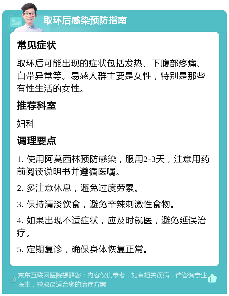 取环后感染预防指南 常见症状 取环后可能出现的症状包括发热、下腹部疼痛、白带异常等。易感人群主要是女性，特别是那些有性生活的女性。 推荐科室 妇科 调理要点 1. 使用阿莫西林预防感染，服用2-3天，注意用药前阅读说明书并遵循医嘱。 2. 多注意休息，避免过度劳累。 3. 保持清淡饮食，避免辛辣刺激性食物。 4. 如果出现不适症状，应及时就医，避免延误治疗。 5. 定期复诊，确保身体恢复正常。