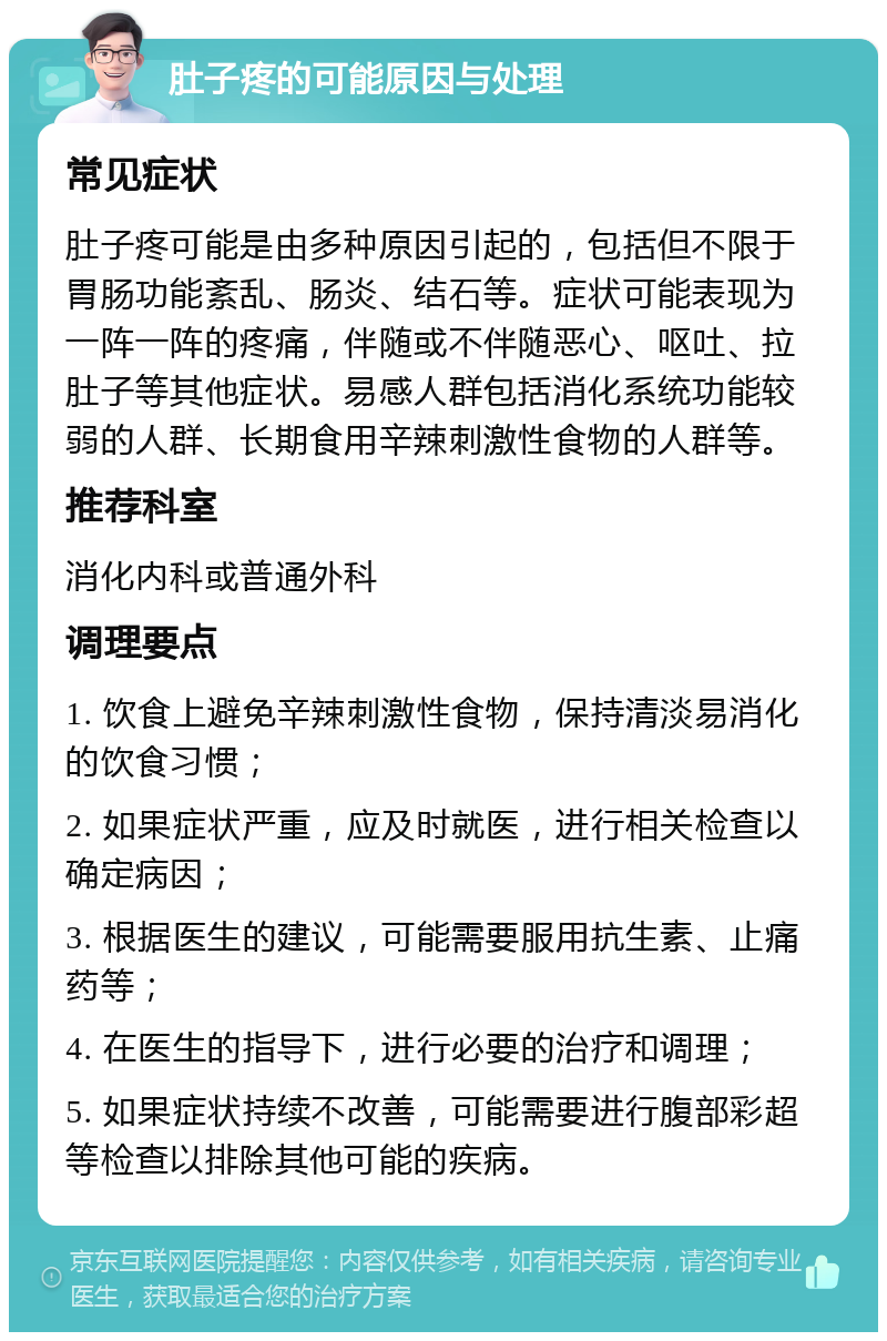 肚子疼的可能原因与处理 常见症状 肚子疼可能是由多种原因引起的，包括但不限于胃肠功能紊乱、肠炎、结石等。症状可能表现为一阵一阵的疼痛，伴随或不伴随恶心、呕吐、拉肚子等其他症状。易感人群包括消化系统功能较弱的人群、长期食用辛辣刺激性食物的人群等。 推荐科室 消化内科或普通外科 调理要点 1. 饮食上避免辛辣刺激性食物，保持清淡易消化的饮食习惯； 2. 如果症状严重，应及时就医，进行相关检查以确定病因； 3. 根据医生的建议，可能需要服用抗生素、止痛药等； 4. 在医生的指导下，进行必要的治疗和调理； 5. 如果症状持续不改善，可能需要进行腹部彩超等检查以排除其他可能的疾病。