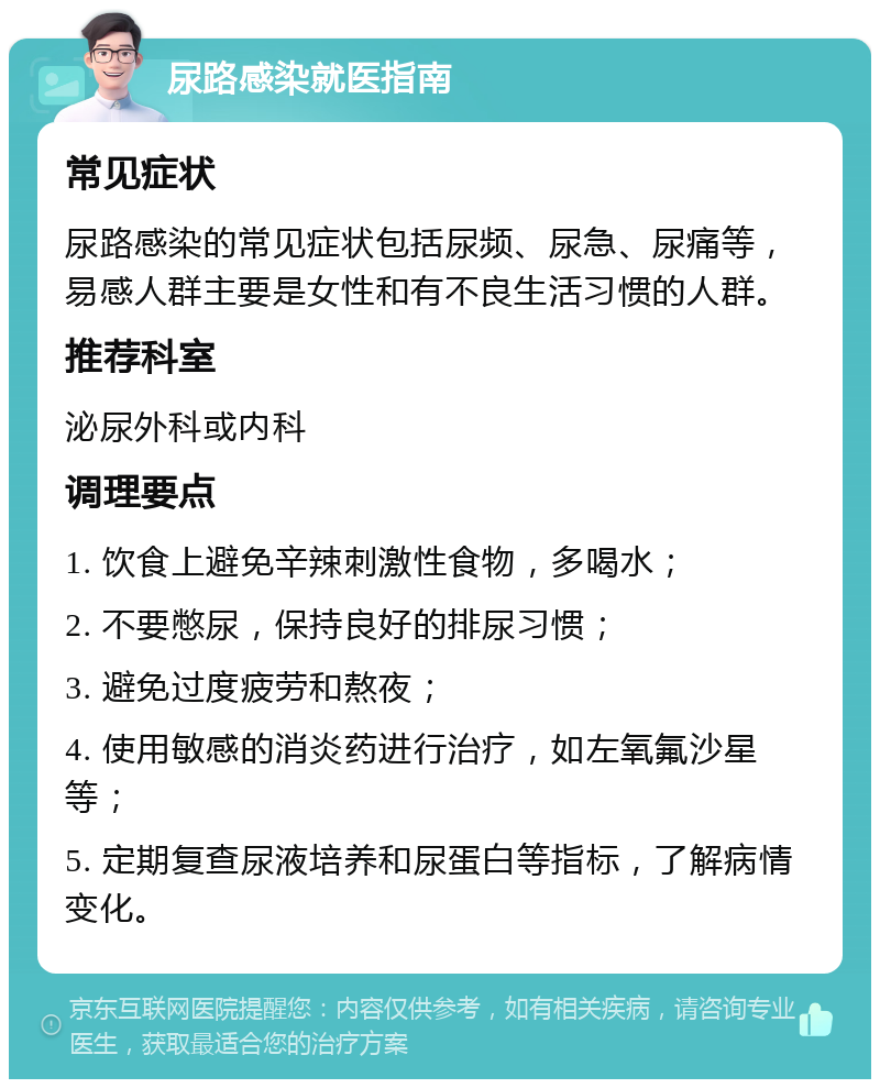 尿路感染就医指南 常见症状 尿路感染的常见症状包括尿频、尿急、尿痛等，易感人群主要是女性和有不良生活习惯的人群。 推荐科室 泌尿外科或内科 调理要点 1. 饮食上避免辛辣刺激性食物，多喝水； 2. 不要憋尿，保持良好的排尿习惯； 3. 避免过度疲劳和熬夜； 4. 使用敏感的消炎药进行治疗，如左氧氟沙星等； 5. 定期复查尿液培养和尿蛋白等指标，了解病情变化。