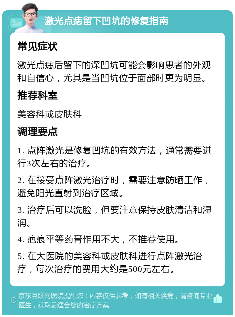 激光点痣留下凹坑的修复指南 常见症状 激光点痣后留下的深凹坑可能会影响患者的外观和自信心，尤其是当凹坑位于面部时更为明显。 推荐科室 美容科或皮肤科 调理要点 1. 点阵激光是修复凹坑的有效方法，通常需要进行3次左右的治疗。 2. 在接受点阵激光治疗时，需要注意防晒工作，避免阳光直射到治疗区域。 3. 治疗后可以洗脸，但要注意保持皮肤清洁和湿润。 4. 疤痕平等药膏作用不大，不推荐使用。 5. 在大医院的美容科或皮肤科进行点阵激光治疗，每次治疗的费用大约是500元左右。