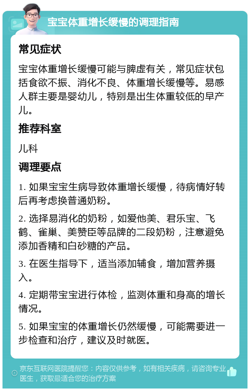 宝宝体重增长缓慢的调理指南 常见症状 宝宝体重增长缓慢可能与脾虚有关，常见症状包括食欲不振、消化不良、体重增长缓慢等。易感人群主要是婴幼儿，特别是出生体重较低的早产儿。 推荐科室 儿科 调理要点 1. 如果宝宝生病导致体重增长缓慢，待病情好转后再考虑换普通奶粉。 2. 选择易消化的奶粉，如爱他美、君乐宝、飞鹤、雀巢、美赞臣等品牌的二段奶粉，注意避免添加香精和白砂糖的产品。 3. 在医生指导下，适当添加辅食，增加营养摄入。 4. 定期带宝宝进行体检，监测体重和身高的增长情况。 5. 如果宝宝的体重增长仍然缓慢，可能需要进一步检查和治疗，建议及时就医。