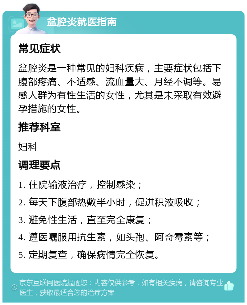 盆腔炎就医指南 常见症状 盆腔炎是一种常见的妇科疾病，主要症状包括下腹部疼痛、不适感、流血量大、月经不调等。易感人群为有性生活的女性，尤其是未采取有效避孕措施的女性。 推荐科室 妇科 调理要点 1. 住院输液治疗，控制感染； 2. 每天下腹部热敷半小时，促进积液吸收； 3. 避免性生活，直至完全康复； 4. 遵医嘱服用抗生素，如头孢、阿奇霉素等； 5. 定期复查，确保病情完全恢复。