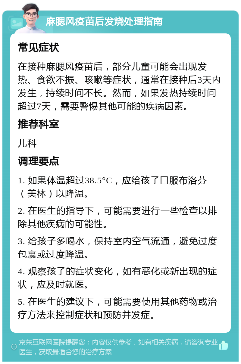 麻腮风疫苗后发烧处理指南 常见症状 在接种麻腮风疫苗后，部分儿童可能会出现发热、食欲不振、咳嗽等症状，通常在接种后3天内发生，持续时间不长。然而，如果发热持续时间超过7天，需要警惕其他可能的疾病因素。 推荐科室 儿科 调理要点 1. 如果体温超过38.5°C，应给孩子口服布洛芬（美林）以降温。 2. 在医生的指导下，可能需要进行一些检查以排除其他疾病的可能性。 3. 给孩子多喝水，保持室内空气流通，避免过度包裹或过度降温。 4. 观察孩子的症状变化，如有恶化或新出现的症状，应及时就医。 5. 在医生的建议下，可能需要使用其他药物或治疗方法来控制症状和预防并发症。