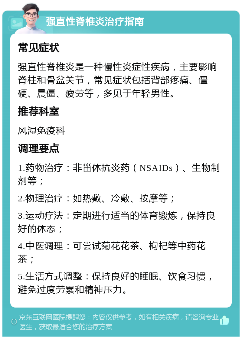 强直性脊椎炎治疗指南 常见症状 强直性脊椎炎是一种慢性炎症性疾病，主要影响脊柱和骨盆关节，常见症状包括背部疼痛、僵硬、晨僵、疲劳等，多见于年轻男性。 推荐科室 风湿免疫科 调理要点 1.药物治疗：非甾体抗炎药（NSAIDs）、生物制剂等； 2.物理治疗：如热敷、冷敷、按摩等； 3.运动疗法：定期进行适当的体育锻炼，保持良好的体态； 4.中医调理：可尝试菊花花茶、枸杞等中药花茶； 5.生活方式调整：保持良好的睡眠、饮食习惯，避免过度劳累和精神压力。