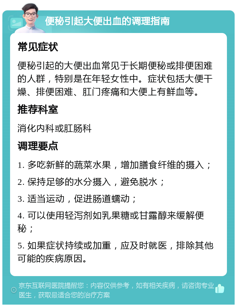 便秘引起大便出血的调理指南 常见症状 便秘引起的大便出血常见于长期便秘或排便困难的人群，特别是在年轻女性中。症状包括大便干燥、排便困难、肛门疼痛和大便上有鲜血等。 推荐科室 消化内科或肛肠科 调理要点 1. 多吃新鲜的蔬菜水果，增加膳食纤维的摄入； 2. 保持足够的水分摄入，避免脱水； 3. 适当运动，促进肠道蠕动； 4. 可以使用轻泻剂如乳果糖或甘露醇来缓解便秘； 5. 如果症状持续或加重，应及时就医，排除其他可能的疾病原因。