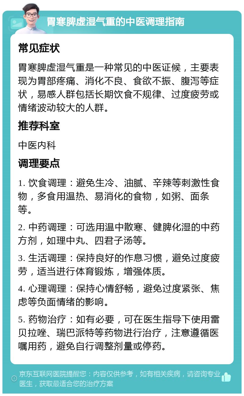 胃寒脾虚湿气重的中医调理指南 常见症状 胃寒脾虚湿气重是一种常见的中医证候，主要表现为胃部疼痛、消化不良、食欲不振、腹泻等症状，易感人群包括长期饮食不规律、过度疲劳或情绪波动较大的人群。 推荐科室 中医内科 调理要点 1. 饮食调理：避免生冷、油腻、辛辣等刺激性食物，多食用温热、易消化的食物，如粥、面条等。 2. 中药调理：可选用温中散寒、健脾化湿的中药方剂，如理中丸、四君子汤等。 3. 生活调理：保持良好的作息习惯，避免过度疲劳，适当进行体育锻炼，增强体质。 4. 心理调理：保持心情舒畅，避免过度紧张、焦虑等负面情绪的影响。 5. 药物治疗：如有必要，可在医生指导下使用雷贝拉唑、瑞巴派特等药物进行治疗，注意遵循医嘱用药，避免自行调整剂量或停药。