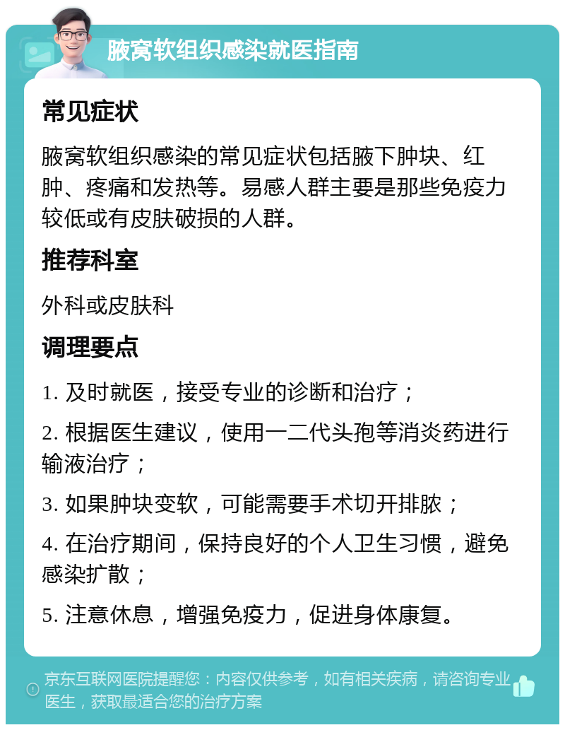 腋窝软组织感染就医指南 常见症状 腋窝软组织感染的常见症状包括腋下肿块、红肿、疼痛和发热等。易感人群主要是那些免疫力较低或有皮肤破损的人群。 推荐科室 外科或皮肤科 调理要点 1. 及时就医，接受专业的诊断和治疗； 2. 根据医生建议，使用一二代头孢等消炎药进行输液治疗； 3. 如果肿块变软，可能需要手术切开排脓； 4. 在治疗期间，保持良好的个人卫生习惯，避免感染扩散； 5. 注意休息，增强免疫力，促进身体康复。