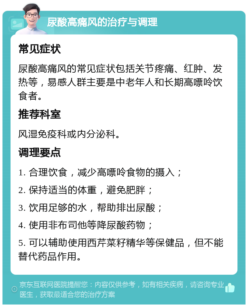 尿酸高痛风的治疗与调理 常见症状 尿酸高痛风的常见症状包括关节疼痛、红肿、发热等，易感人群主要是中老年人和长期高嘌呤饮食者。 推荐科室 风湿免疫科或内分泌科。 调理要点 1. 合理饮食，减少高嘌呤食物的摄入； 2. 保持适当的体重，避免肥胖； 3. 饮用足够的水，帮助排出尿酸； 4. 使用非布司他等降尿酸药物； 5. 可以辅助使用西芹菜籽精华等保健品，但不能替代药品作用。