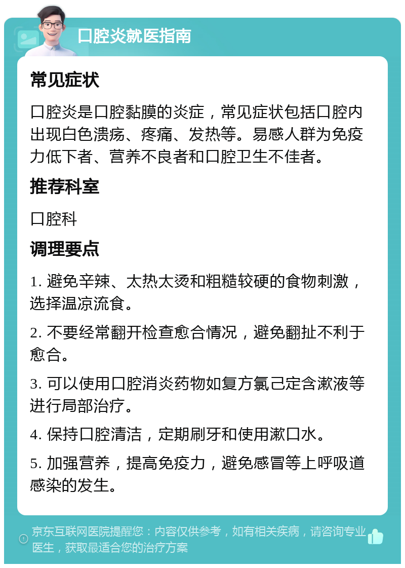 口腔炎就医指南 常见症状 口腔炎是口腔黏膜的炎症，常见症状包括口腔内出现白色溃疡、疼痛、发热等。易感人群为免疫力低下者、营养不良者和口腔卫生不佳者。 推荐科室 口腔科 调理要点 1. 避免辛辣、太热太烫和粗糙较硬的食物刺激，选择温凉流食。 2. 不要经常翻开检查愈合情况，避免翻扯不利于愈合。 3. 可以使用口腔消炎药物如复方氯己定含漱液等进行局部治疗。 4. 保持口腔清洁，定期刷牙和使用漱口水。 5. 加强营养，提高免疫力，避免感冒等上呼吸道感染的发生。