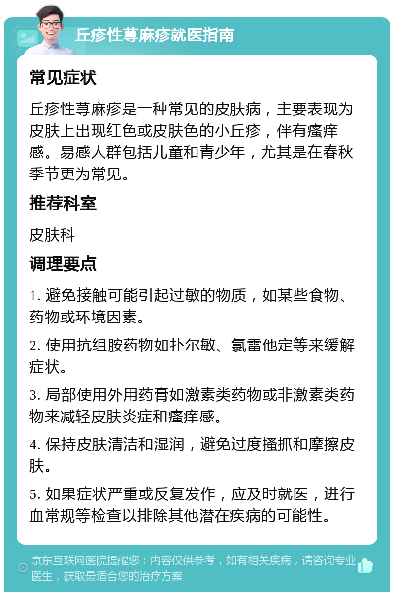 丘疹性荨麻疹就医指南 常见症状 丘疹性荨麻疹是一种常见的皮肤病，主要表现为皮肤上出现红色或皮肤色的小丘疹，伴有瘙痒感。易感人群包括儿童和青少年，尤其是在春秋季节更为常见。 推荐科室 皮肤科 调理要点 1. 避免接触可能引起过敏的物质，如某些食物、药物或环境因素。 2. 使用抗组胺药物如扑尔敏、氯雷他定等来缓解症状。 3. 局部使用外用药膏如激素类药物或非激素类药物来减轻皮肤炎症和瘙痒感。 4. 保持皮肤清洁和湿润，避免过度搔抓和摩擦皮肤。 5. 如果症状严重或反复发作，应及时就医，进行血常规等检查以排除其他潜在疾病的可能性。