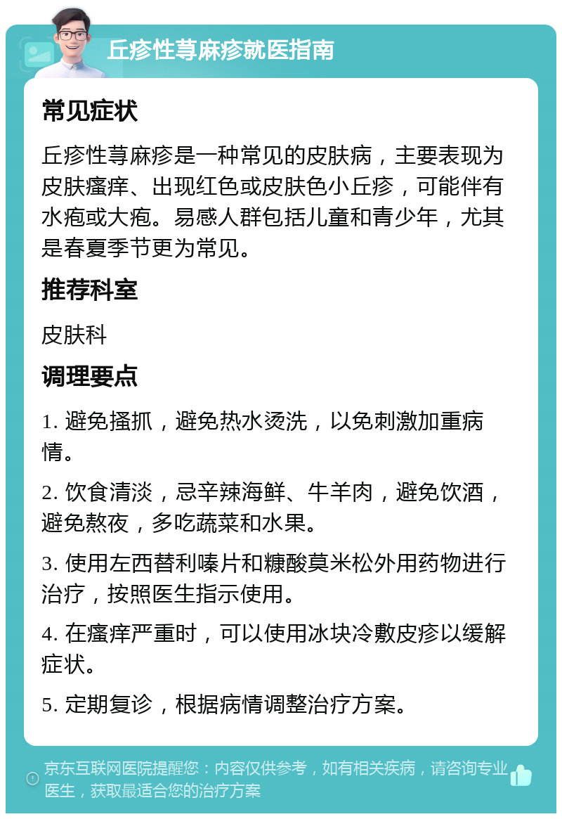 丘疹性荨麻疹就医指南 常见症状 丘疹性荨麻疹是一种常见的皮肤病，主要表现为皮肤瘙痒、出现红色或皮肤色小丘疹，可能伴有水疱或大疱。易感人群包括儿童和青少年，尤其是春夏季节更为常见。 推荐科室 皮肤科 调理要点 1. 避免搔抓，避免热水烫洗，以免刺激加重病情。 2. 饮食清淡，忌辛辣海鲜、牛羊肉，避免饮酒，避免熬夜，多吃蔬菜和水果。 3. 使用左西替利嗪片和糠酸莫米松外用药物进行治疗，按照医生指示使用。 4. 在瘙痒严重时，可以使用冰块冷敷皮疹以缓解症状。 5. 定期复诊，根据病情调整治疗方案。