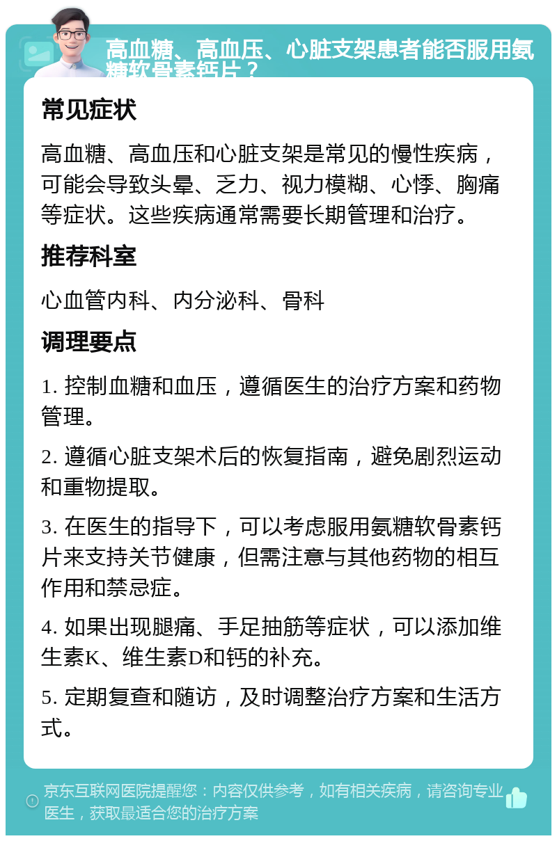 高血糖、高血压、心脏支架患者能否服用氨糖软骨素钙片？ 常见症状 高血糖、高血压和心脏支架是常见的慢性疾病，可能会导致头晕、乏力、视力模糊、心悸、胸痛等症状。这些疾病通常需要长期管理和治疗。 推荐科室 心血管内科、内分泌科、骨科 调理要点 1. 控制血糖和血压，遵循医生的治疗方案和药物管理。 2. 遵循心脏支架术后的恢复指南，避免剧烈运动和重物提取。 3. 在医生的指导下，可以考虑服用氨糖软骨素钙片来支持关节健康，但需注意与其他药物的相互作用和禁忌症。 4. 如果出现腿痛、手足抽筋等症状，可以添加维生素K、维生素D和钙的补充。 5. 定期复查和随访，及时调整治疗方案和生活方式。