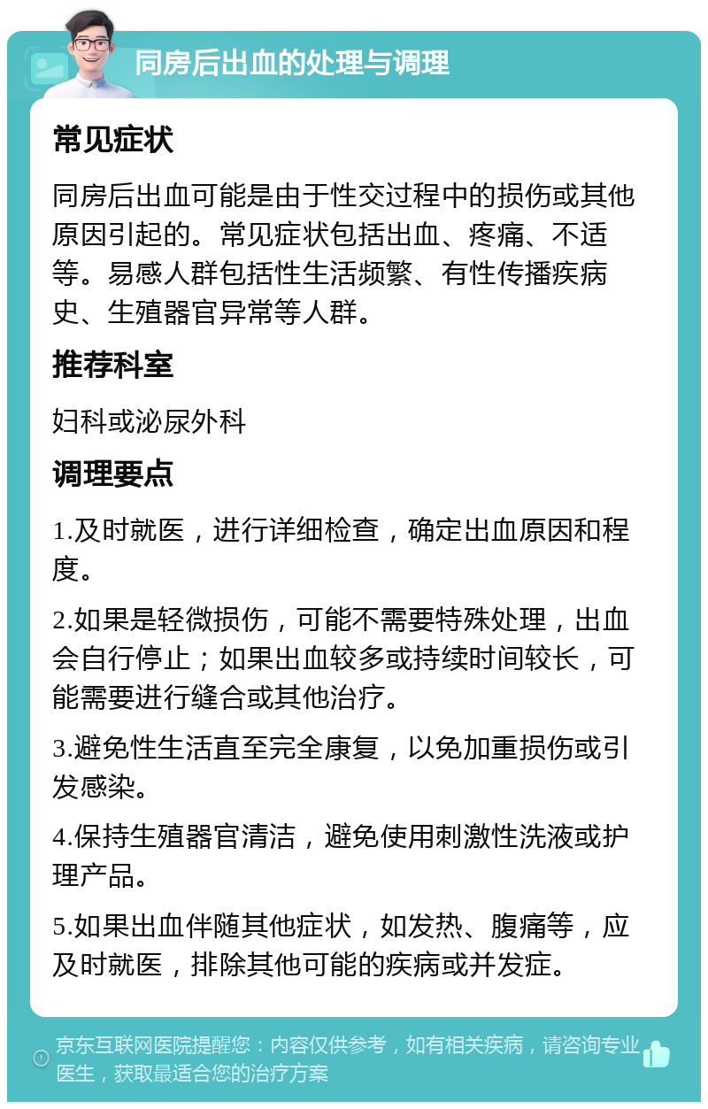 同房后出血的处理与调理 常见症状 同房后出血可能是由于性交过程中的损伤或其他原因引起的。常见症状包括出血、疼痛、不适等。易感人群包括性生活频繁、有性传播疾病史、生殖器官异常等人群。 推荐科室 妇科或泌尿外科 调理要点 1.及时就医，进行详细检查，确定出血原因和程度。 2.如果是轻微损伤，可能不需要特殊处理，出血会自行停止；如果出血较多或持续时间较长，可能需要进行缝合或其他治疗。 3.避免性生活直至完全康复，以免加重损伤或引发感染。 4.保持生殖器官清洁，避免使用刺激性洗液或护理产品。 5.如果出血伴随其他症状，如发热、腹痛等，应及时就医，排除其他可能的疾病或并发症。