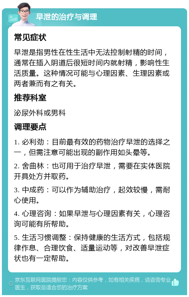 早泄的治疗与调理 常见症状 早泄是指男性在性生活中无法控制射精的时间，通常在插入阴道后很短时间内就射精，影响性生活质量。这种情况可能与心理因素、生理因素或两者兼而有之有关。 推荐科室 泌尿外科或男科 调理要点 1. 必利劲：目前最有效的药物治疗早泄的选择之一，但需注意可能出现的副作用如头晕等。 2. 舍曲林：也可用于治疗早泄，需要在实体医院开具处方并取药。 3. 中成药：可以作为辅助治疗，起效较慢，需耐心使用。 4. 心理咨询：如果早泄与心理因素有关，心理咨询可能有所帮助。 5. 生活习惯调整：保持健康的生活方式，包括规律作息、合理饮食、适量运动等，对改善早泄症状也有一定帮助。