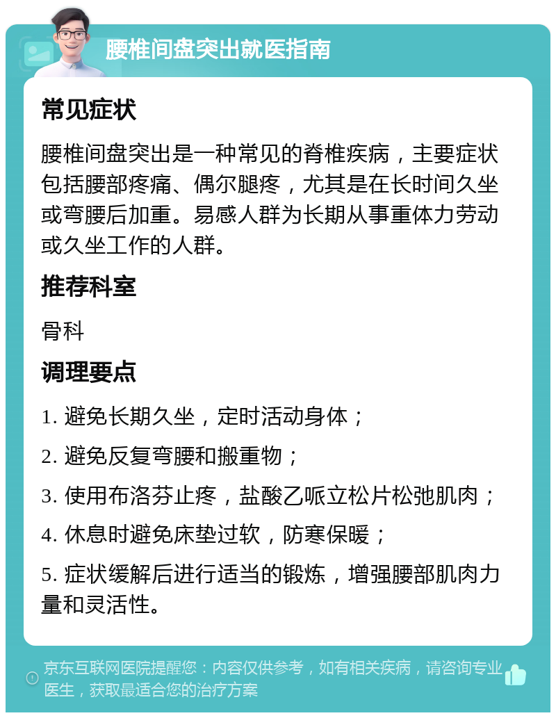 腰椎间盘突出就医指南 常见症状 腰椎间盘突出是一种常见的脊椎疾病，主要症状包括腰部疼痛、偶尔腿疼，尤其是在长时间久坐或弯腰后加重。易感人群为长期从事重体力劳动或久坐工作的人群。 推荐科室 骨科 调理要点 1. 避免长期久坐，定时活动身体； 2. 避免反复弯腰和搬重物； 3. 使用布洛芬止疼，盐酸乙哌立松片松弛肌肉； 4. 休息时避免床垫过软，防寒保暖； 5. 症状缓解后进行适当的锻炼，增强腰部肌肉力量和灵活性。