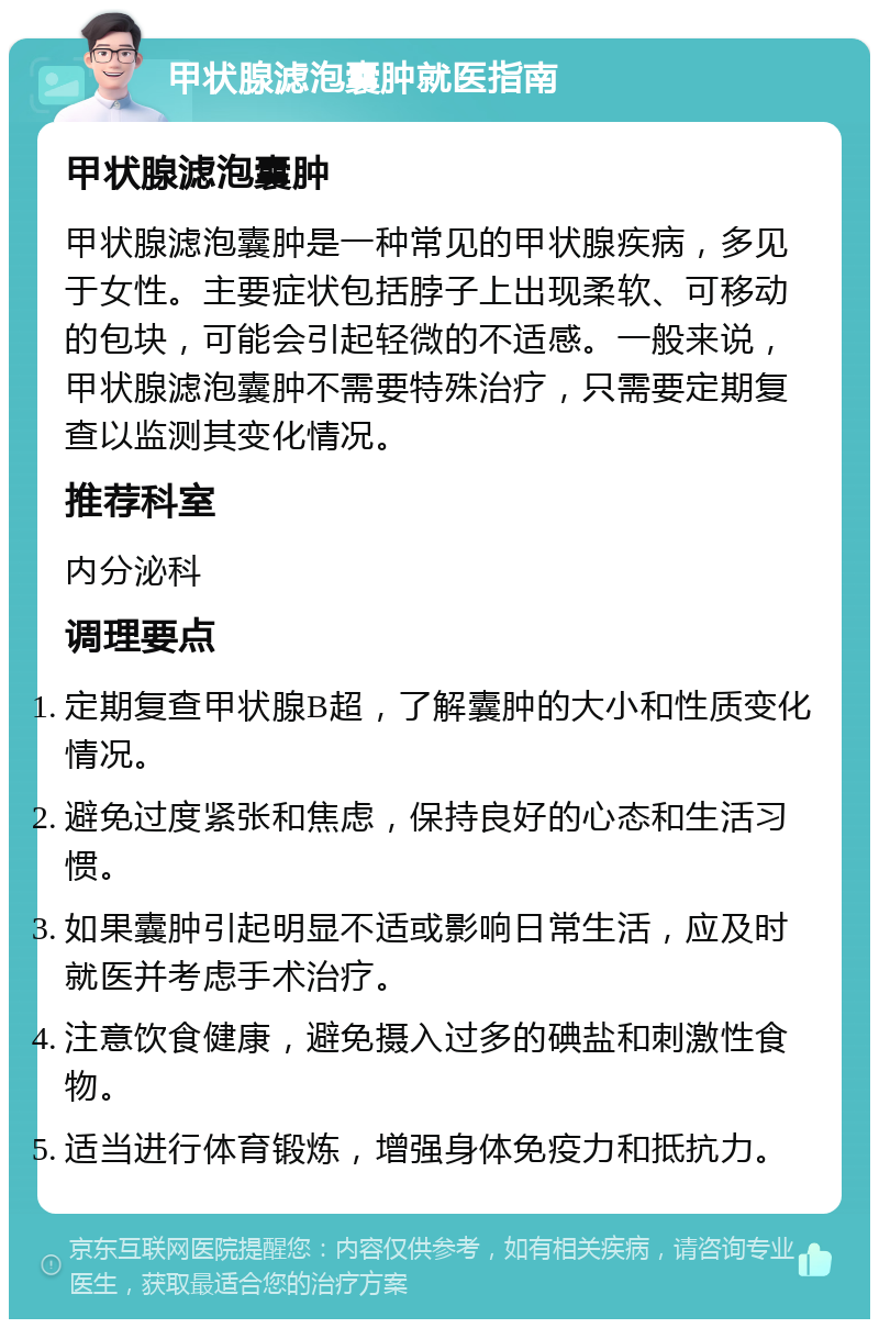 甲状腺滤泡囊肿就医指南 甲状腺滤泡囊肿 甲状腺滤泡囊肿是一种常见的甲状腺疾病，多见于女性。主要症状包括脖子上出现柔软、可移动的包块，可能会引起轻微的不适感。一般来说，甲状腺滤泡囊肿不需要特殊治疗，只需要定期复查以监测其变化情况。 推荐科室 内分泌科 调理要点 定期复查甲状腺B超，了解囊肿的大小和性质变化情况。 避免过度紧张和焦虑，保持良好的心态和生活习惯。 如果囊肿引起明显不适或影响日常生活，应及时就医并考虑手术治疗。 注意饮食健康，避免摄入过多的碘盐和刺激性食物。 适当进行体育锻炼，增强身体免疫力和抵抗力。