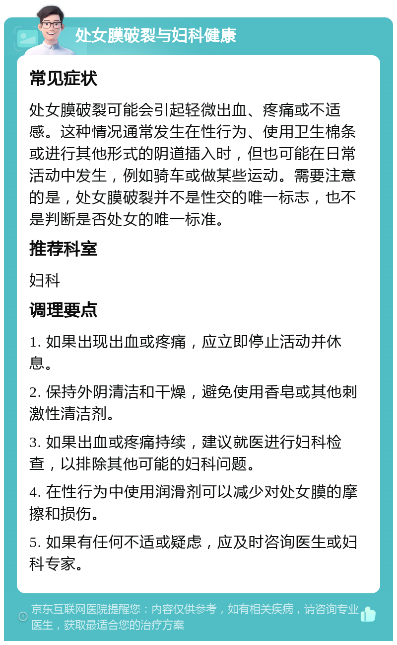 处女膜破裂与妇科健康 常见症状 处女膜破裂可能会引起轻微出血、疼痛或不适感。这种情况通常发生在性行为、使用卫生棉条或进行其他形式的阴道插入时，但也可能在日常活动中发生，例如骑车或做某些运动。需要注意的是，处女膜破裂并不是性交的唯一标志，也不是判断是否处女的唯一标准。 推荐科室 妇科 调理要点 1. 如果出现出血或疼痛，应立即停止活动并休息。 2. 保持外阴清洁和干燥，避免使用香皂或其他刺激性清洁剂。 3. 如果出血或疼痛持续，建议就医进行妇科检查，以排除其他可能的妇科问题。 4. 在性行为中使用润滑剂可以减少对处女膜的摩擦和损伤。 5. 如果有任何不适或疑虑，应及时咨询医生或妇科专家。