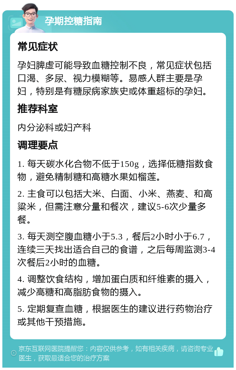 孕期控糖指南 常见症状 孕妇脾虚可能导致血糖控制不良，常见症状包括口渴、多尿、视力模糊等。易感人群主要是孕妇，特别是有糖尿病家族史或体重超标的孕妇。 推荐科室 内分泌科或妇产科 调理要点 1. 每天碳水化合物不低于150g，选择低糖指数食物，避免精制糖和高糖水果如榴莲。 2. 主食可以包括大米、白面、小米、燕麦、和高粱米，但需注意分量和餐次，建议5-6次少量多餐。 3. 每天测空腹血糖小于5.3，餐后2小时小于6.7，连续三天找出适合自己的食谱，之后每周监测3-4次餐后2小时的血糖。 4. 调整饮食结构，增加蛋白质和纤维素的摄入，减少高糖和高脂肪食物的摄入。 5. 定期复查血糖，根据医生的建议进行药物治疗或其他干预措施。