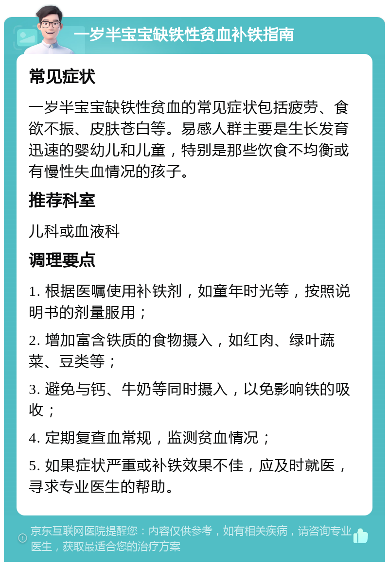 一岁半宝宝缺铁性贫血补铁指南 常见症状 一岁半宝宝缺铁性贫血的常见症状包括疲劳、食欲不振、皮肤苍白等。易感人群主要是生长发育迅速的婴幼儿和儿童，特别是那些饮食不均衡或有慢性失血情况的孩子。 推荐科室 儿科或血液科 调理要点 1. 根据医嘱使用补铁剂，如童年时光等，按照说明书的剂量服用； 2. 增加富含铁质的食物摄入，如红肉、绿叶蔬菜、豆类等； 3. 避免与钙、牛奶等同时摄入，以免影响铁的吸收； 4. 定期复查血常规，监测贫血情况； 5. 如果症状严重或补铁效果不佳，应及时就医，寻求专业医生的帮助。